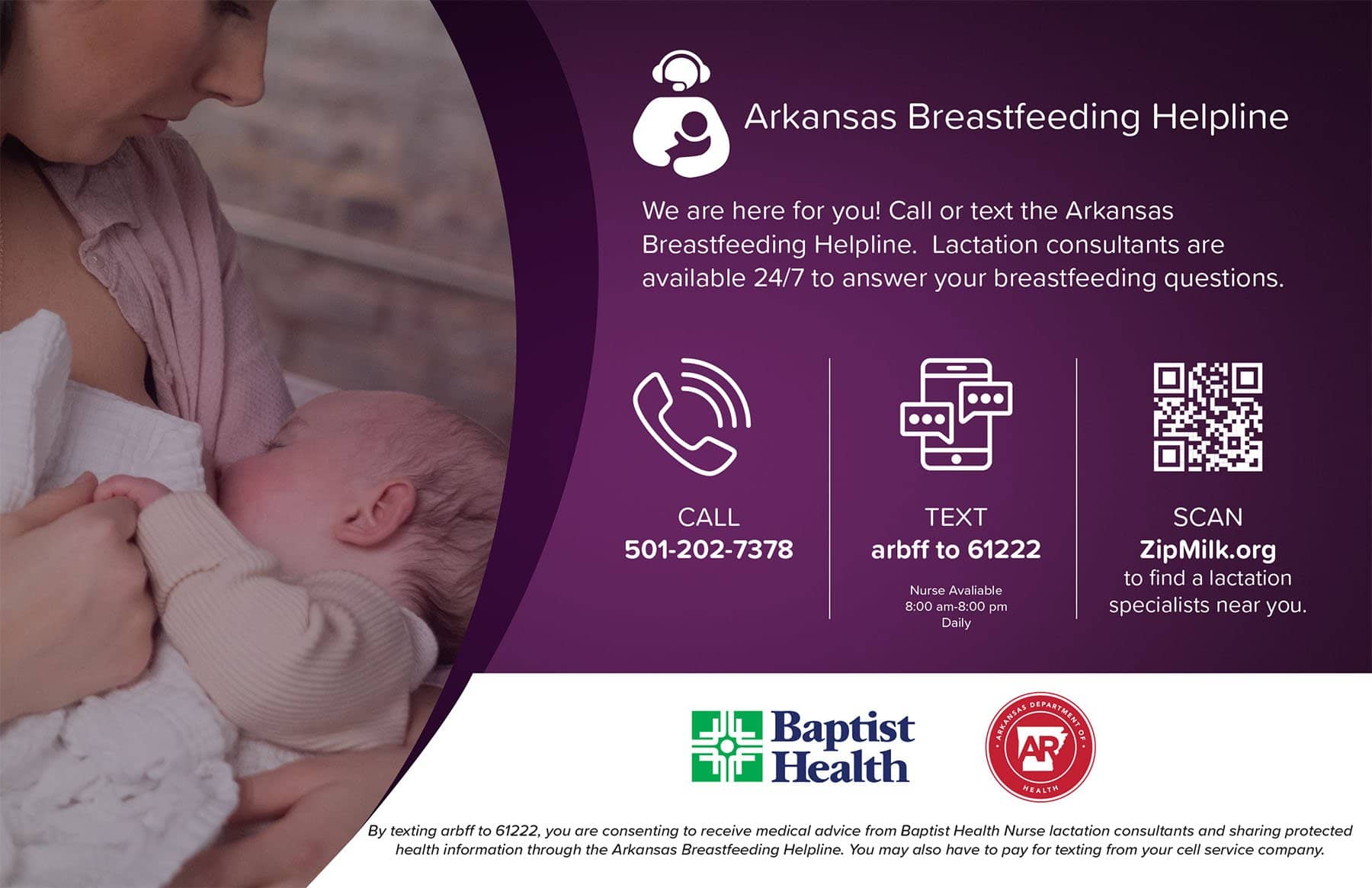 Arkansas Breastfeeding Helpline. We are here for you! Call or text the Arkansas Breastfeeding Helpline. Lactation consultants are available 24/7 to answer your breastfeeding questions. Call 201-202-7378. Text arbff to 61222 - Nurse available 8 am to 8 pm daily. Go to zipmilk.org to find a lactation specialist near you. .